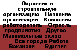 Охранник в строительную организацию › Название организации ­ Компания-работодатель › Отрасль предприятия ­ Другое › Минимальный оклад ­ 18 000 - Все города Работа » Вакансии   . Бурятия респ.